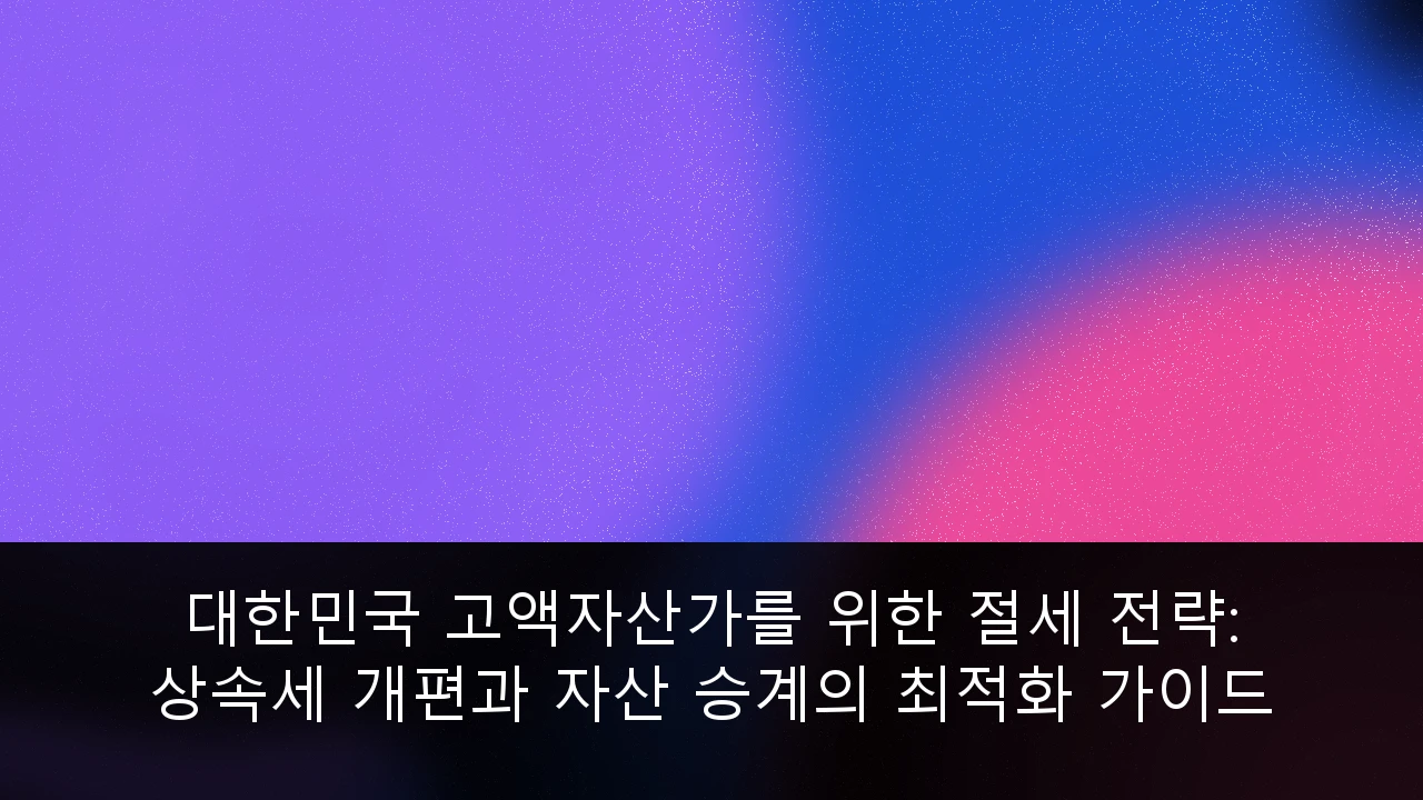 대한민국 고액자산가를 위한 상속세 개편 대응 및 효율적인 자산 승계 절세 전략 가이드 이미지