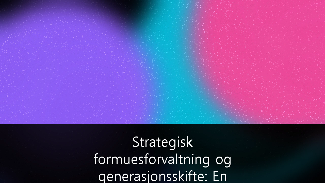 Strategisk formuesforvaltning og generasjonsskifte: En guide for familiebedrifter i Norge
