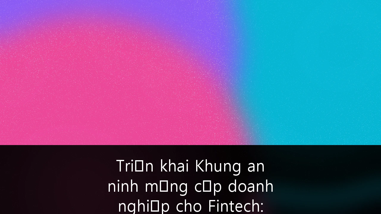 Triển khai Khung an ninh mạng cấp doanh nghiệp cho Fintech: Chiến lược bảo mật toàn diện tại Việt Nam 2026