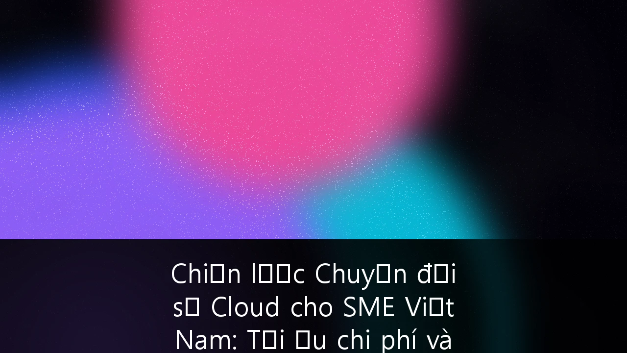 Chiến lược Chuyển đổi số Cloud cho SME Việt Nam: Tối ưu chi phí và Tuân thủ bảo mật