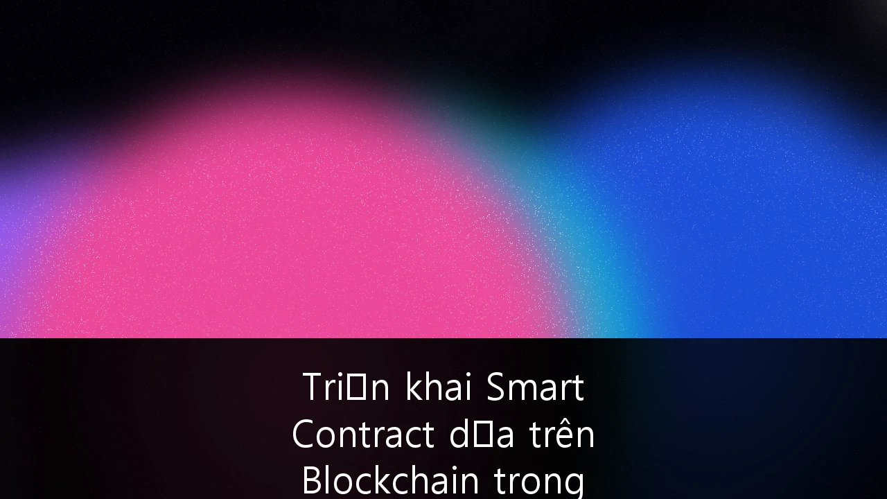Triển khai Smart Contract dựa trên Blockchain trong Logistics và Chuỗi cung ứng tại Việt Nam: Hướng dẫn toàn diện cho doanh nghiệp