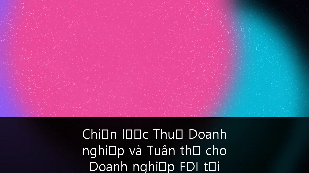Chiến lược Thuế Doanh nghiệp và Tuân thủ cho Doanh nghiệp FDI tại Việt Nam trong Kỷ nguyên Thuế tối thiểu toàn cầu