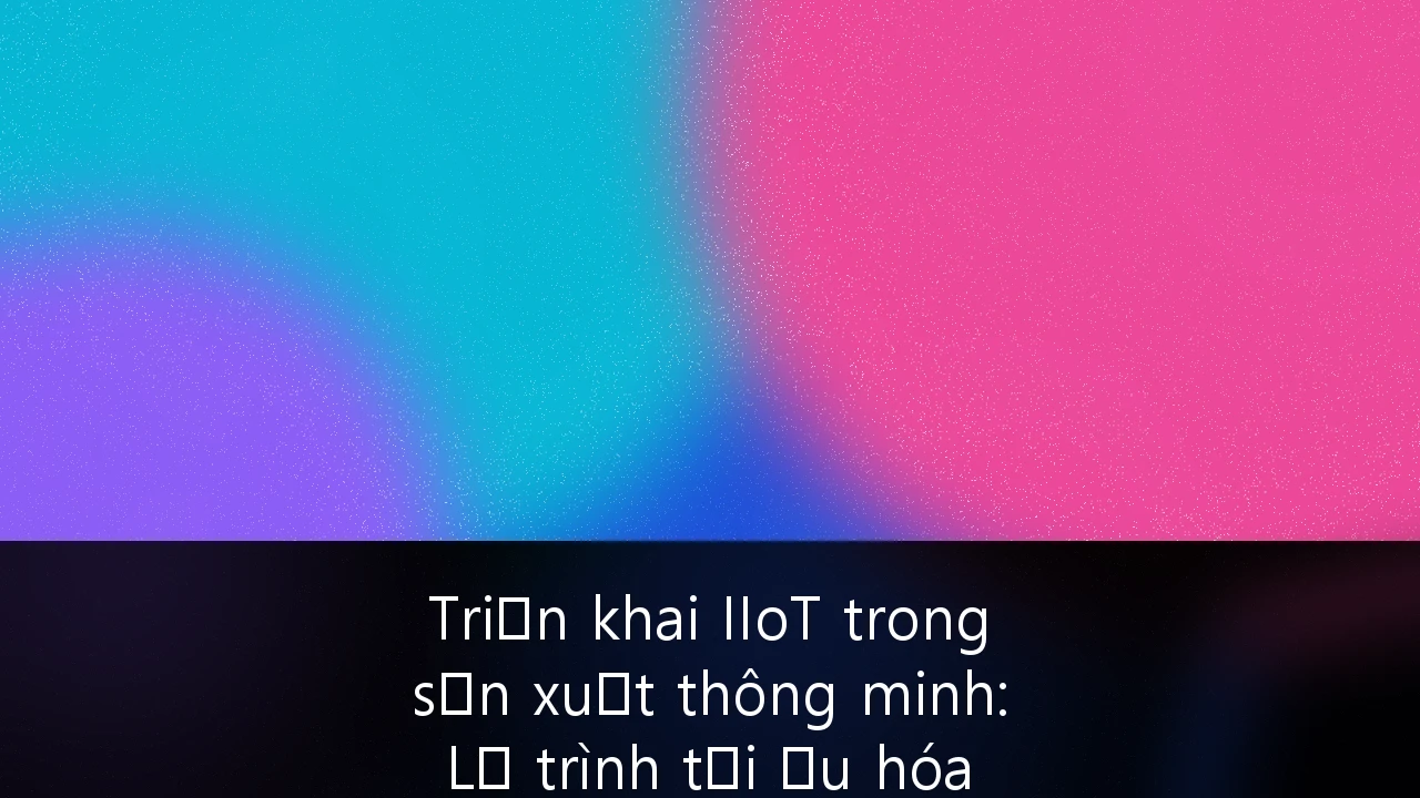 Triển khai IIoT trong sản xuất thông minh: Lộ trình tối ưu hóa vận hành cho doanh nghiệp Việt Nam