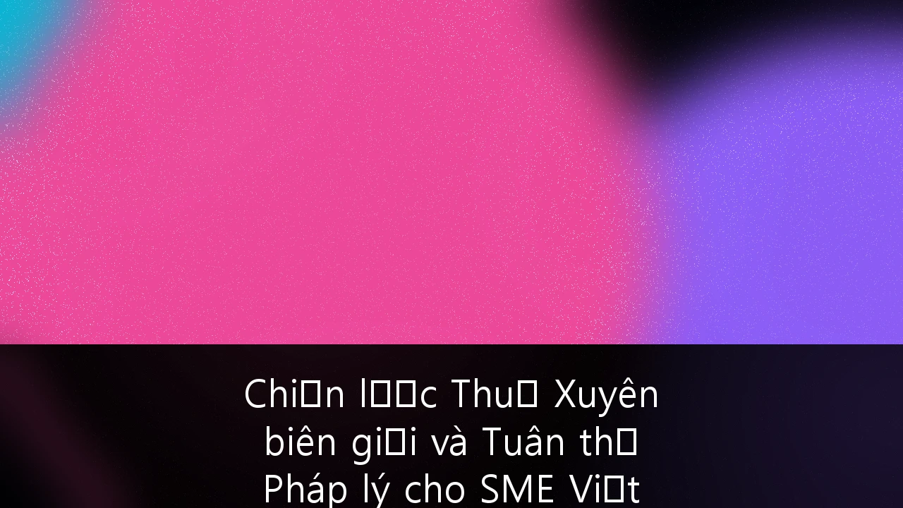Chiến lược Thuế Xuyên biên giới và Tuân thủ Pháp lý cho SME Việt Nam: Hướng dẫn Toàn diện 2026
