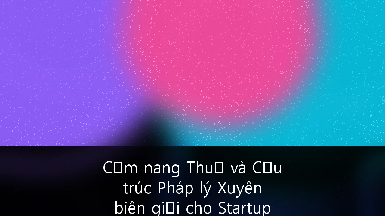 Cẩm nang Thuế và Cấu trúc Pháp lý Xuyên biên giới cho Startup Công nghệ tại ASEAN: Chiến lược từ A-Z