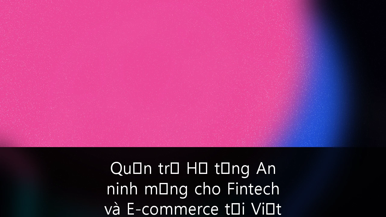 Quản trị Hạ tầng An ninh mạng cho Fintech và E-commerce tại Việt Nam: Chiến lược sống còn trong kỷ nguyên số