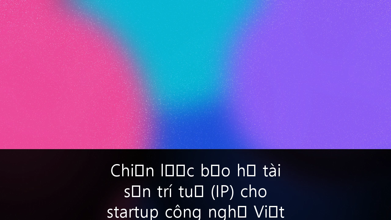 Chiến lược bảo hộ tài sản trí tuệ (IP) cho startup công nghệ Việt Nam vươn tầm quốc tế