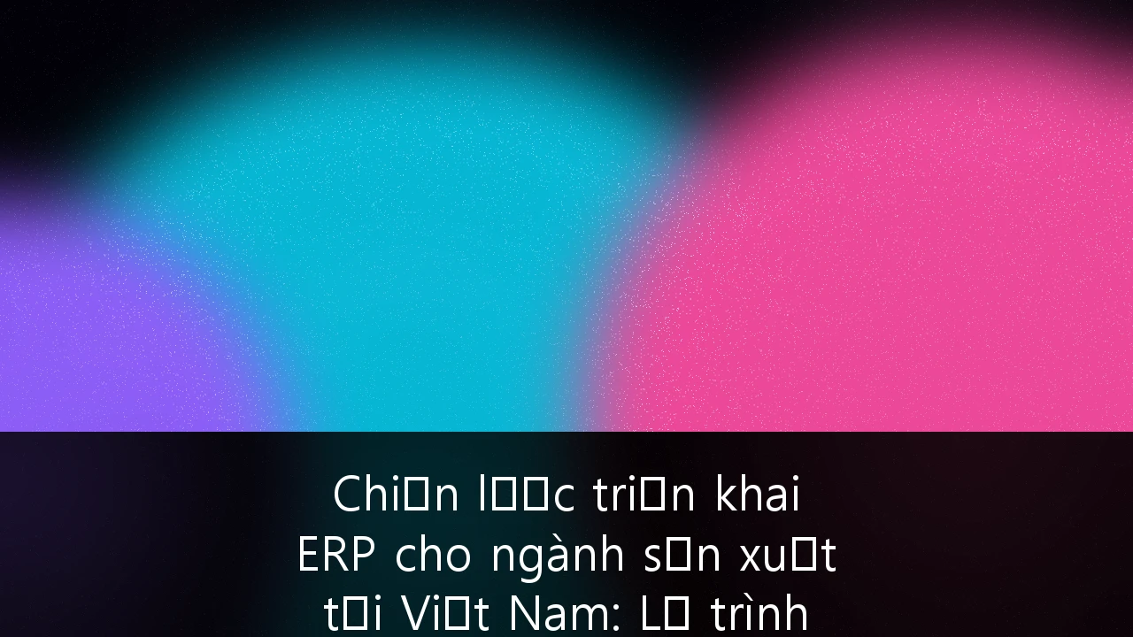 Chiến lược triển khai ERP cho ngành sản xuất tại Việt Nam: Lộ trình từ chuyển đổi số đến vị thế toàn cầu