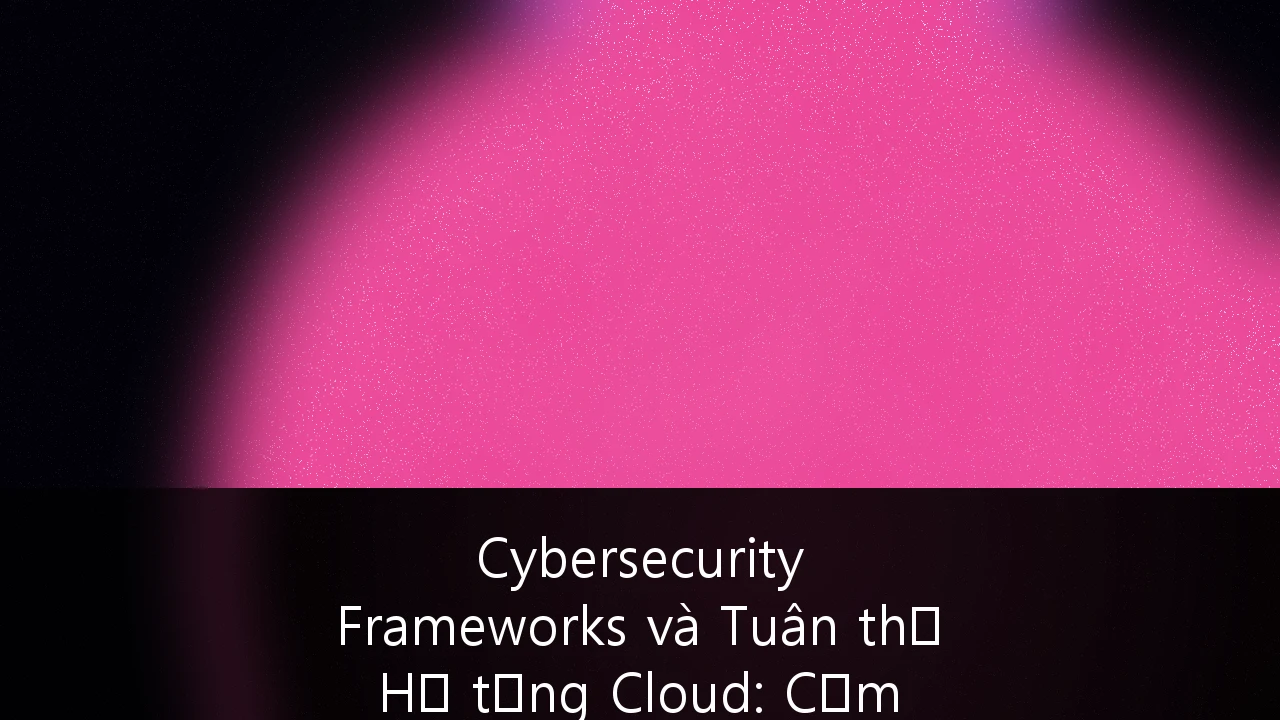 Cybersecurity Frameworks và Tuân thủ Hạ tầng Cloud: Cẩm nang sống còn cho Fintech Startups tại Việt Nam