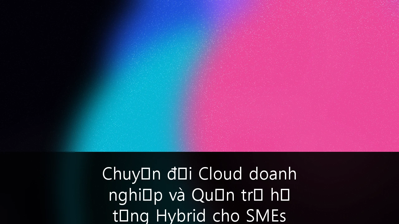 Chuyển đổi Cloud doanh nghiệp và Quản trị hạ tầng Hybrid cho SMEs tại Việt Nam: Cẩm nang chiến lược toàn diện