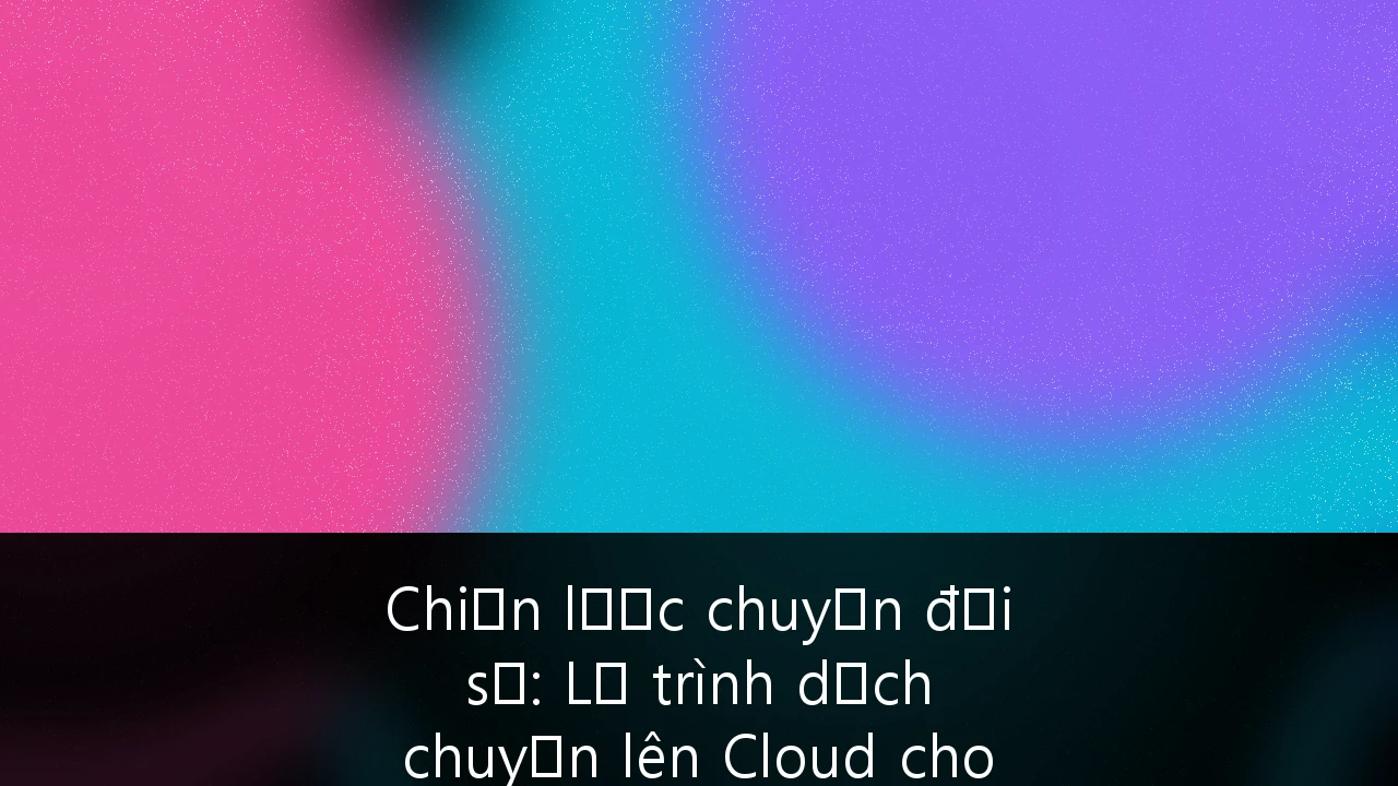 Chiến lược chuyển đổi số: Lộ trình dịch chuyển lên Cloud cho doanh nghiệp tại Việt Nam