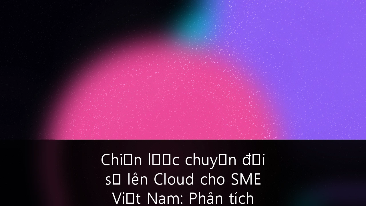 Chiến lược chuyển đổi số lên Cloud cho SME Việt Nam: Phân tích chi phí, lợi ích và tuân thủ bảo mật