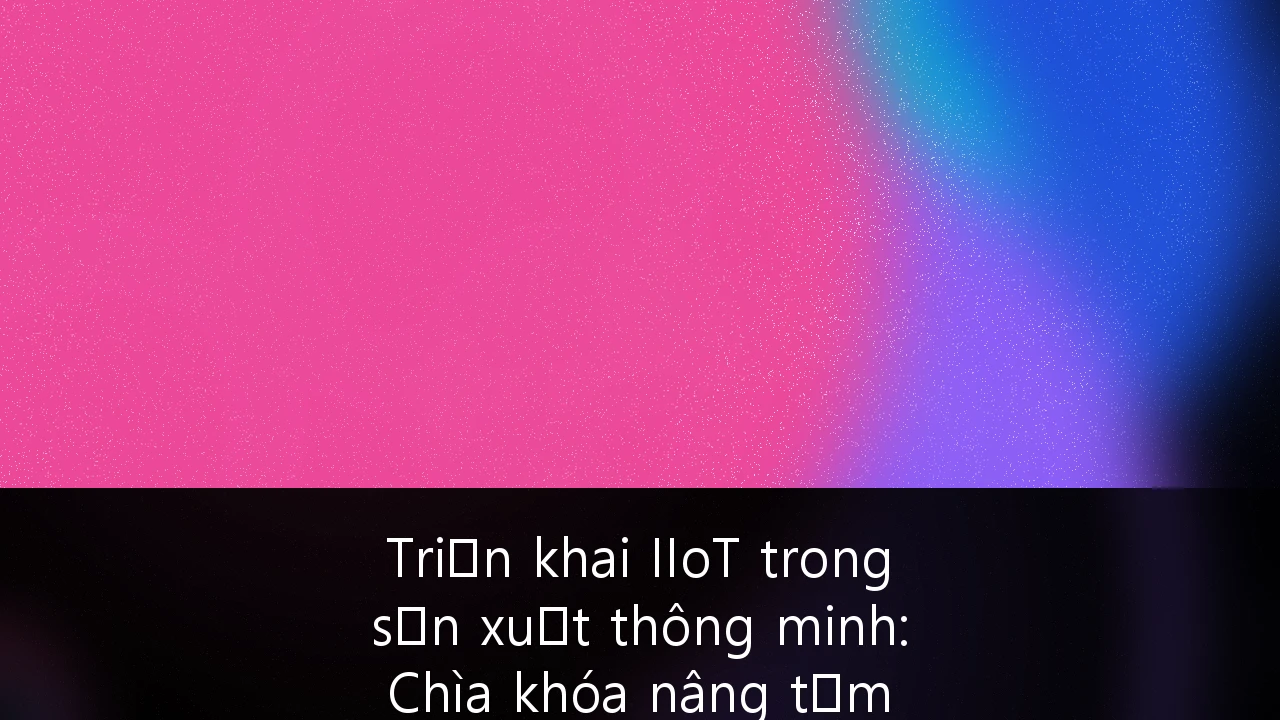 Triển khai IIoT trong sản xuất thông minh: Chìa khóa nâng tầm năng lực cạnh tranh cho ngành xuất khẩu Việt Nam