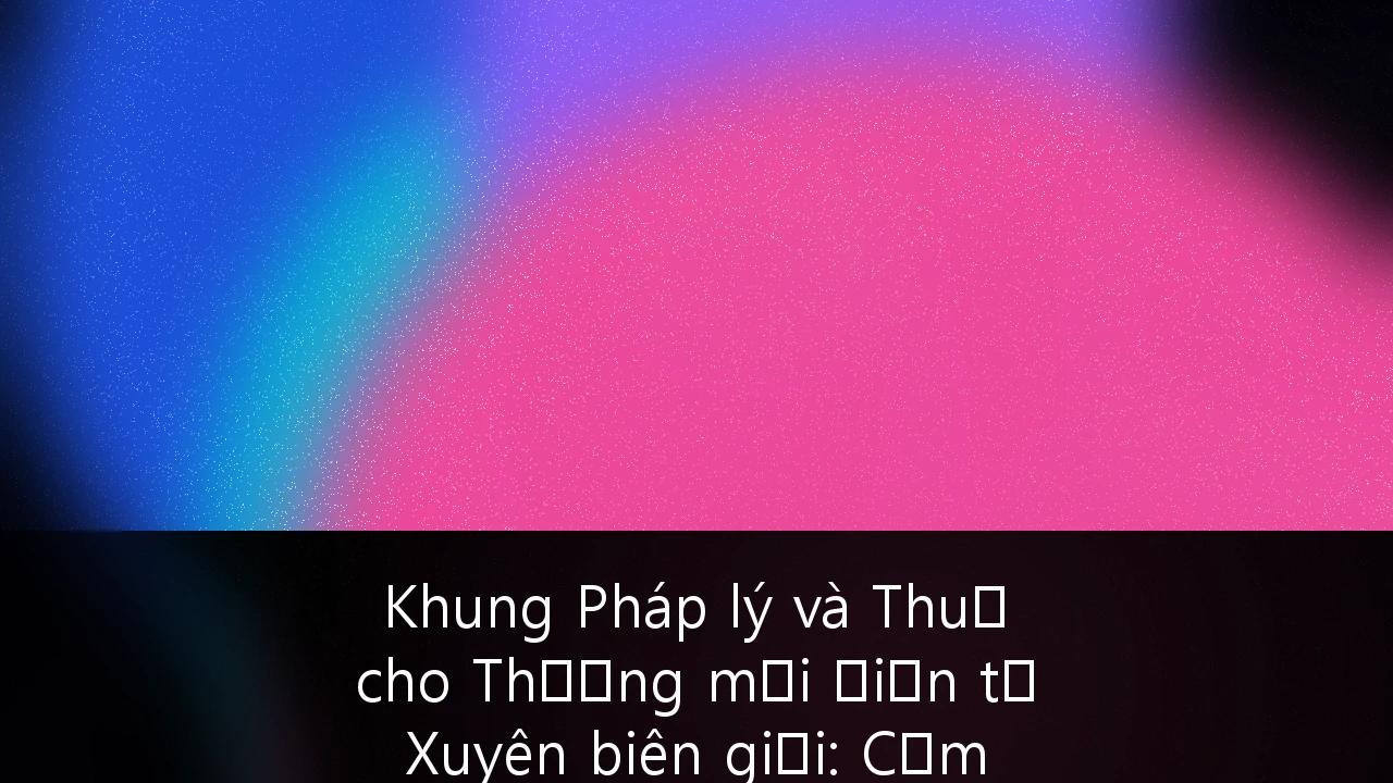 Khung Pháp lý và Thuế cho Thương mại Điện tử Xuyên biên giới: Cẩm nang Toàn diện cho Doanh nghiệp tại Việt Nam