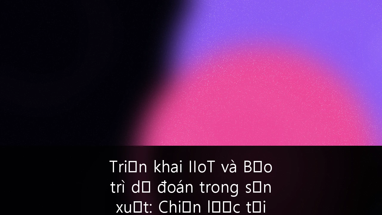 Triển khai IIoT và Bảo trì dự đoán trong sản xuất: Chiến lược tối ưu hóa vận hành cho doanh nghiệp tại Việt Nam