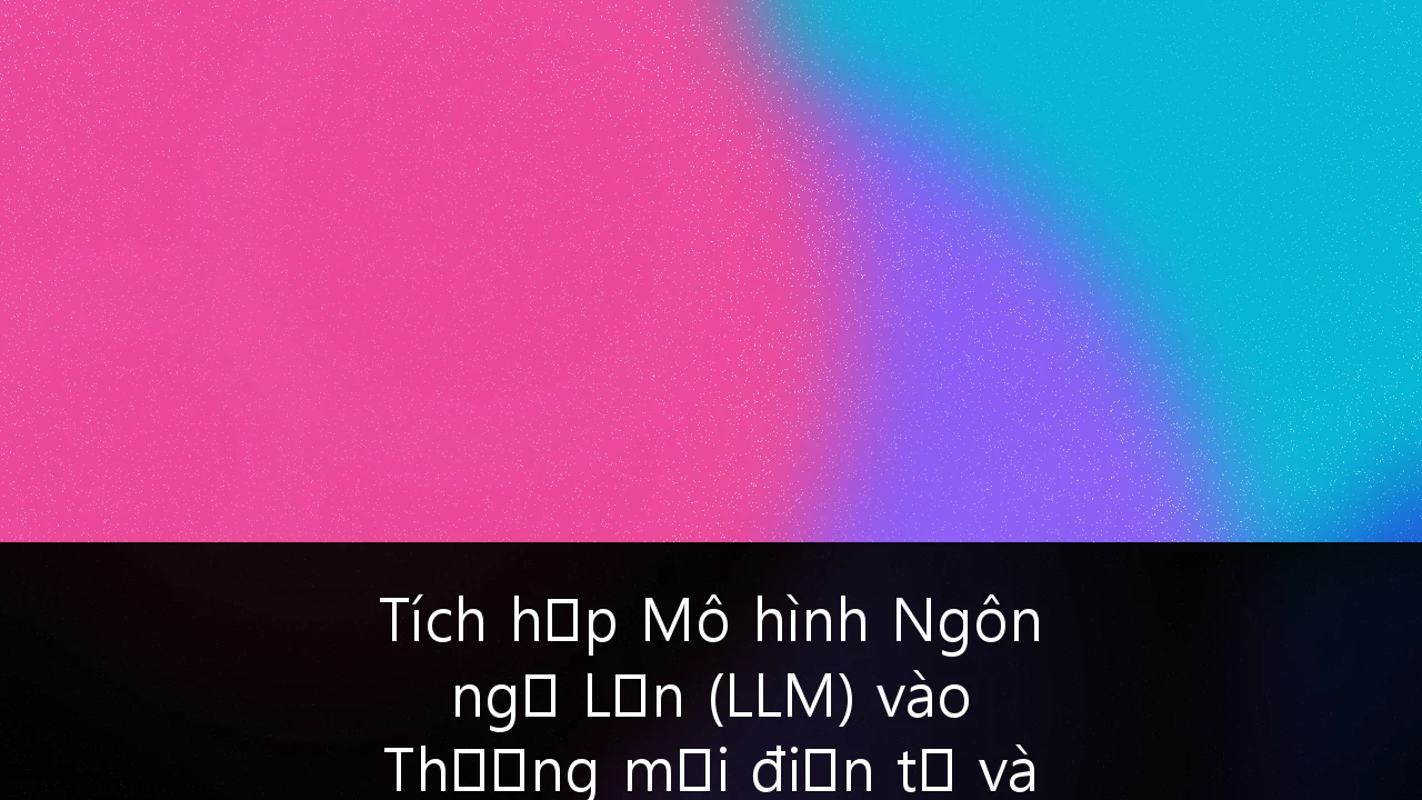 Tích hợp Mô hình Ngôn ngữ Lớn (LLM) vào Thương mại điện tử và Chăm sóc khách hàng tại Việt Nam: Chiến lược đột phá 2025