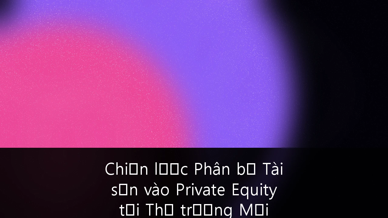 Chiến lược Phân bổ Tài sản vào Private Equity tại Thị trường Mới nổi: Cẩm nang dành cho giới Siêu giàu Việt Nam