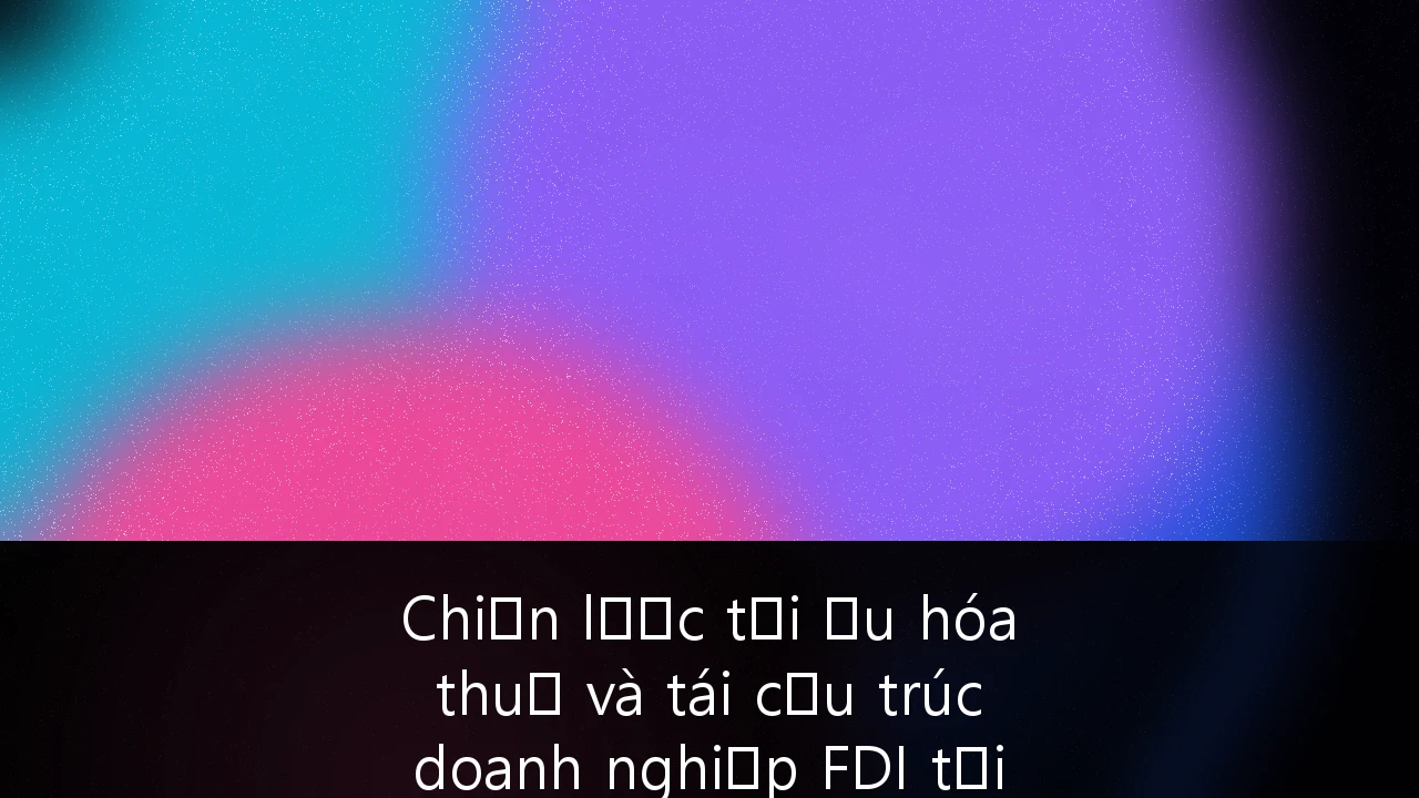 Chiến lược tối ưu hóa thuế và tái cấu trúc doanh nghiệp FDI tại Việt Nam trong kỷ nguyên Thuế tối thiểu toàn cầu