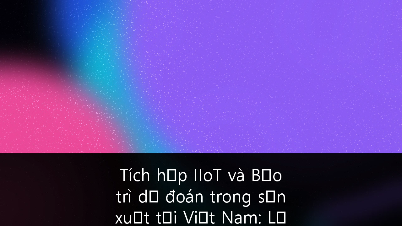 Tích hợp IIoT và Bảo trì dự đoán trong sản xuất tại Việt Nam: Lộ trình triển khai chiến lược
