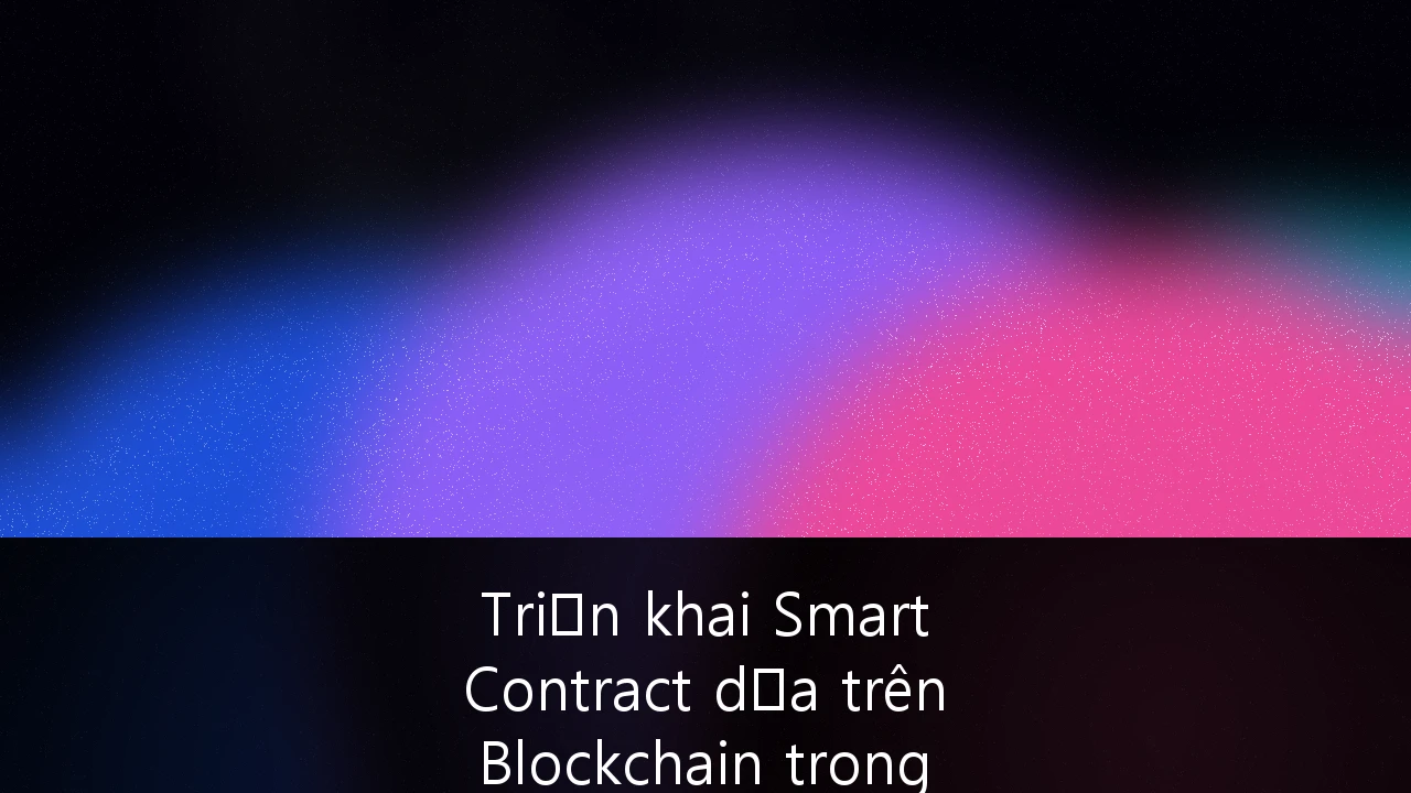 Triển khai Smart Contract dựa trên Blockchain trong Logistics tại Việt Nam: Tối ưu hóa chuỗi cung ứng thế hệ mới