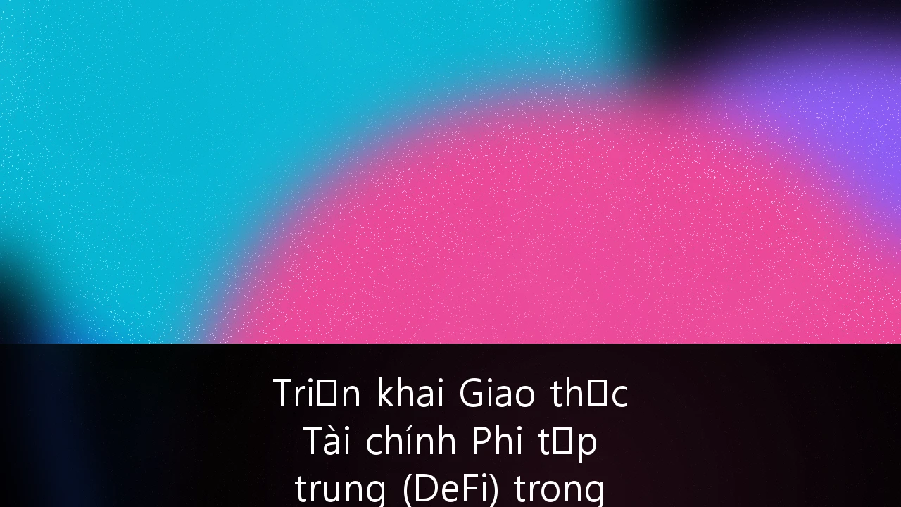 Triển khai Giao thức Tài chính Phi tập trung (DeFi) trong Ngân hàng Tổ chức: Lộ trình và Tương lai tại Việt Nam