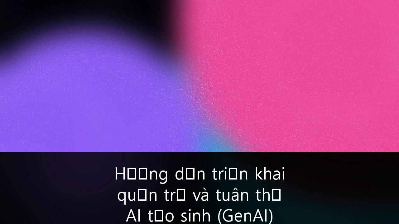 Hướng dẫn triển khai quản trị và tuân thủ AI tạo sinh (GenAI) trong quy trình doanh nghiệp tại Việt Nam
