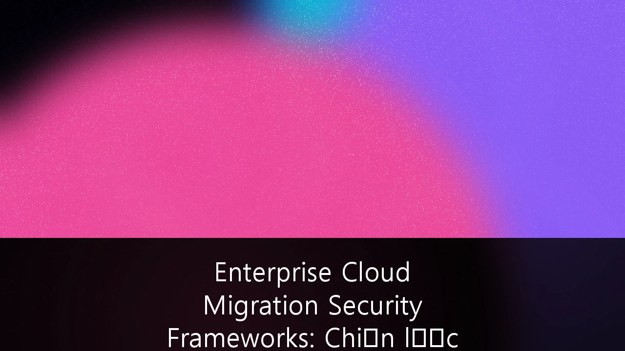 Enterprise Cloud Migration Security Frameworks: Chiến lược bảo mật cho Fintech Việt Nam trong kỷ nguyên số