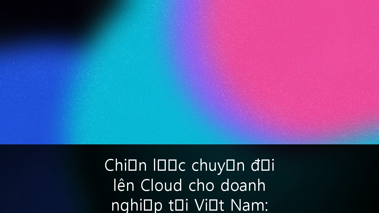 Chiến lược chuyển đổi lên Cloud cho doanh nghiệp tại Việt Nam: Lộ trình tối ưu hóa và bài học thực thi