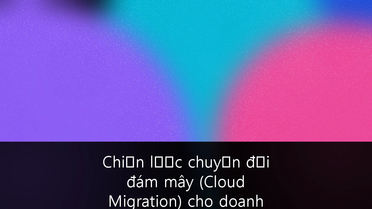 Chiến lược chuyển đổi đám mây (Cloud Migration) cho doanh nghiệp Việt Nam: Lộ trình và giải pháp tối ưu