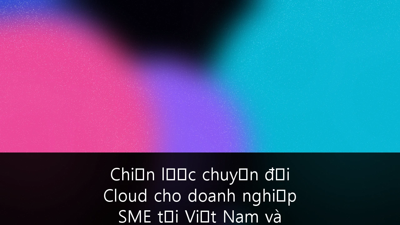 Chiến lược chuyển đổi Cloud cho doanh nghiệp SME tại Việt Nam và quản trị an ninh đa đám mây (Multi-Cloud)