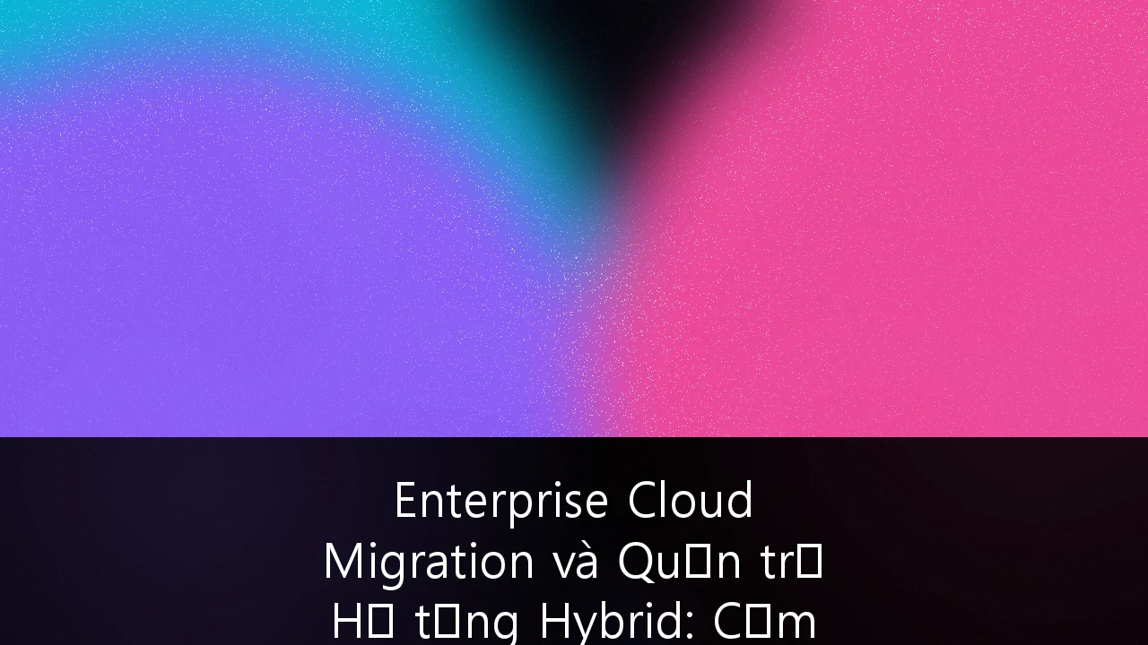 Enterprise Cloud Migration và Quản trị Hạ tầng Hybrid: Cẩm nang Chiến lược cho SMEs Việt Nam