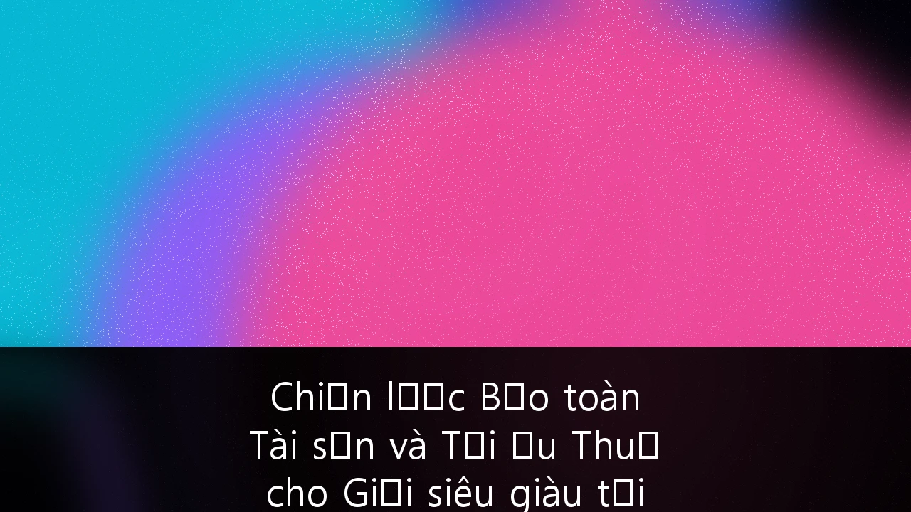 Chiến lược Bảo toàn Tài sản và Tối ưu Thuế cho Giới siêu giàu tại Việt Nam: Cẩm nang chuyên sâu 2024-2030