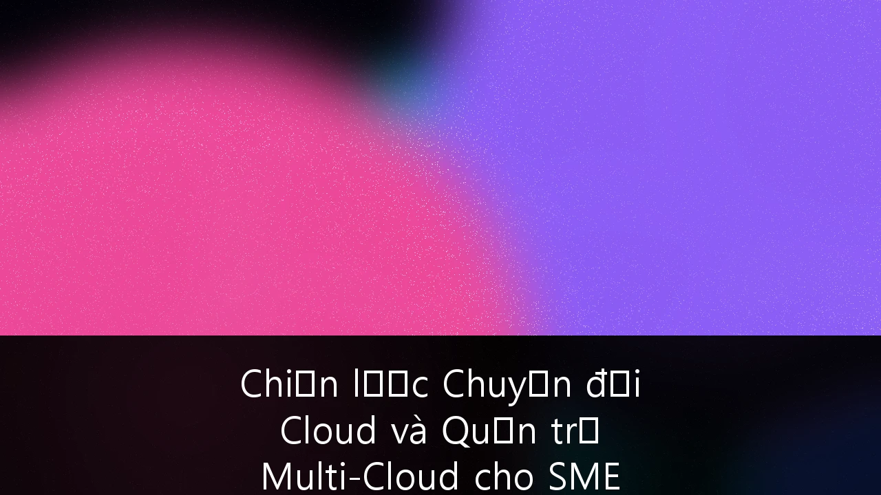 Chiến lược Chuyển đổi Cloud và Quản trị Multi-Cloud cho SME Việt Nam: Hướng dẫn Toàn diện