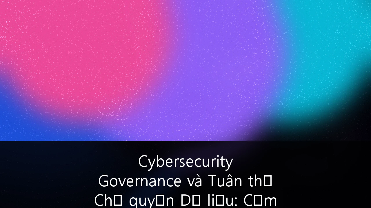 Cybersecurity Governance và Tuân thủ Chủ quyền Dữ liệu: Cẩm nang Chiến lược cho Fintech Việt Nam 2025-2026