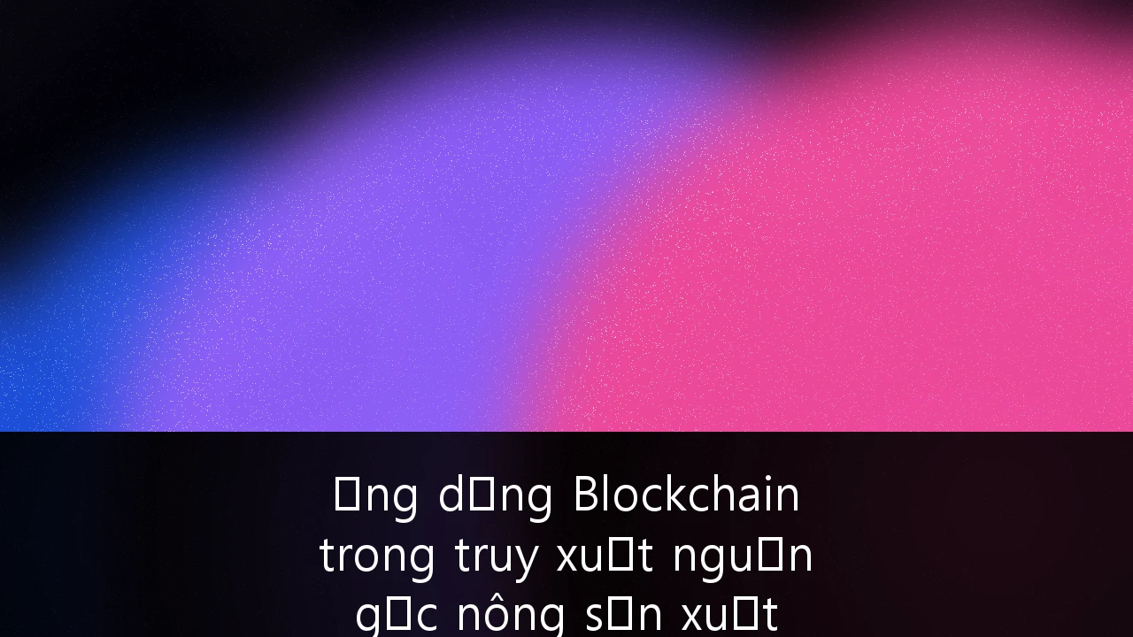 Ứng dụng Blockchain trong truy xuất nguồn gốc nông sản xuất khẩu: Giải pháp nâng tầm vị thế nông nghiệp Việt Nam