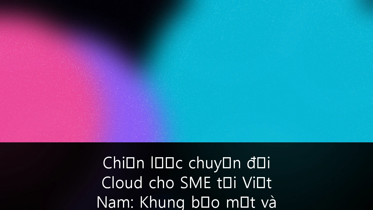 Chiến lược chuyển đổi Cloud cho SME tại Việt Nam: Khung bảo mật và khả năng mở rộng tối ưu
