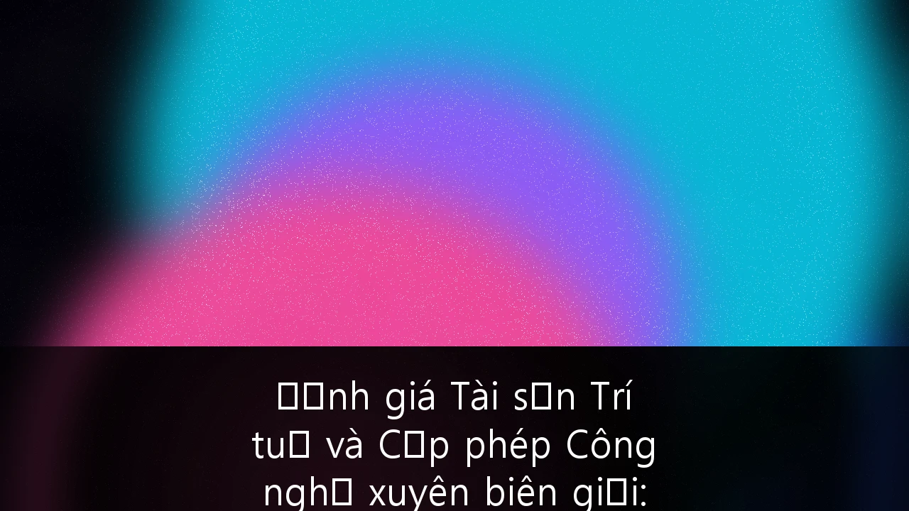 Định giá Tài sản Trí tuệ và Cấp phép Công nghệ xuyên biên giới: Chiến lược đột phá cho doanh nghiệp Việt Nam