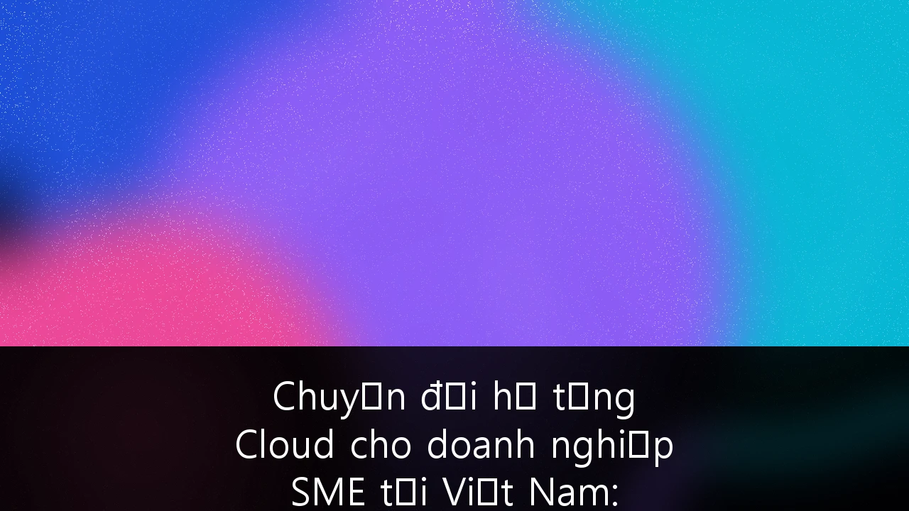 Chuyển đổi hạ tầng Cloud cho doanh nghiệp SME tại Việt Nam: Chiến lược bảo mật và tuân thủ pháp luật