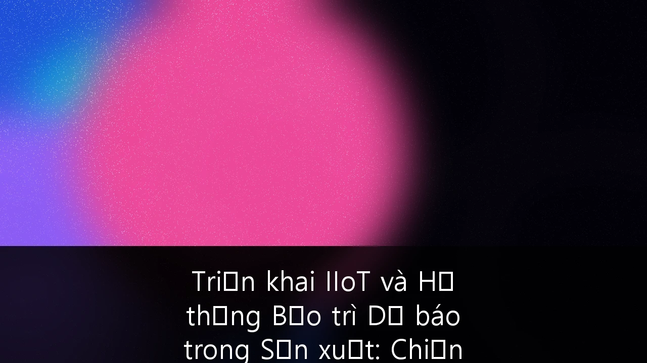 Triển khai IIoT và Hệ thống Bảo trì Dự báo trong Sản xuất: Chiến lược tối ưu hóa lợi nhuận cho doanh nghiệp Việt Nam