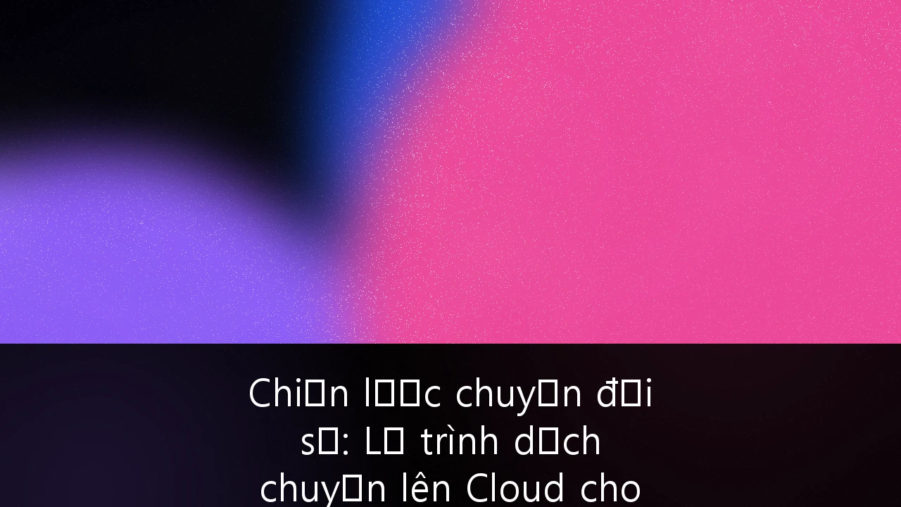 Chiến lược chuyển đổi số: Lộ trình dịch chuyển lên Cloud cho doanh nghiệp Việt Nam
