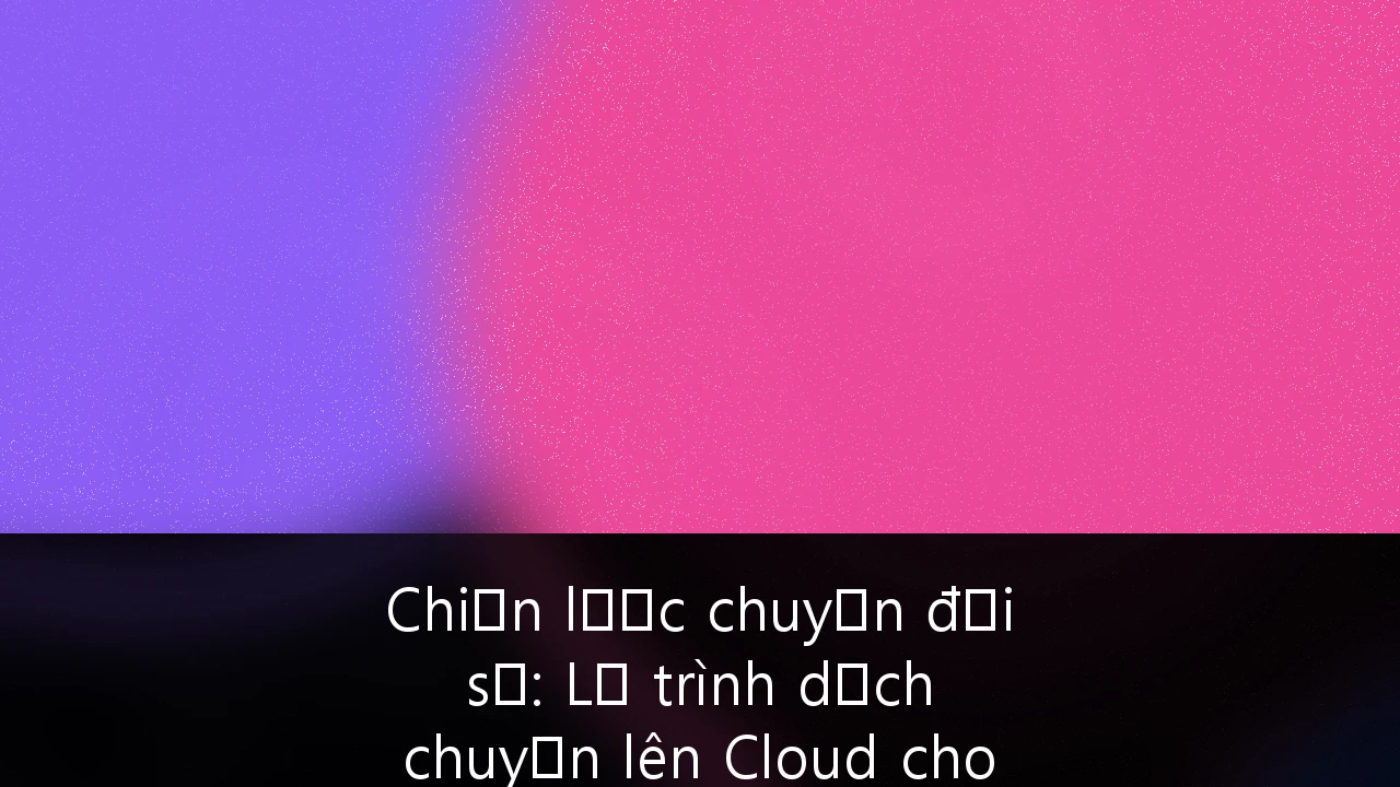 Chiến lược chuyển đổi số: Lộ trình dịch chuyển lên Cloud cho doanh nghiệp Việt Nam đến năm 2030