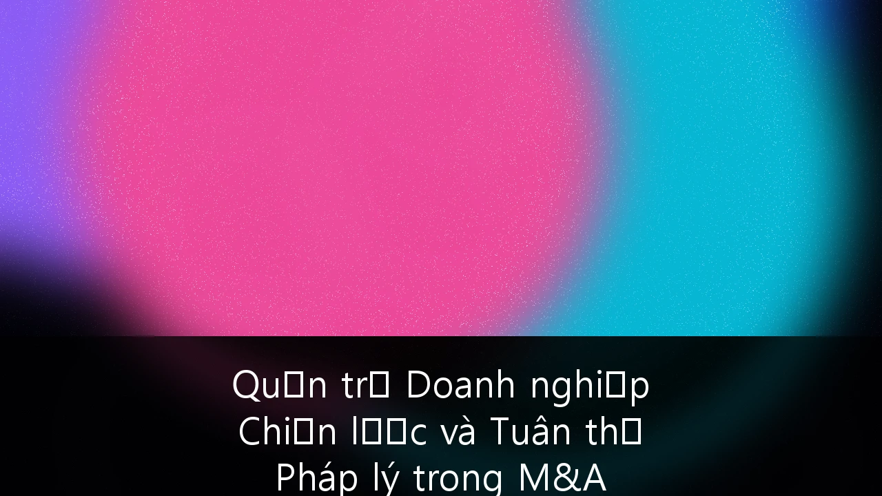 Quản trị Doanh nghiệp Chiến lược và Tuân thủ Pháp lý trong M&A Xuyên biên giới tại Việt Nam