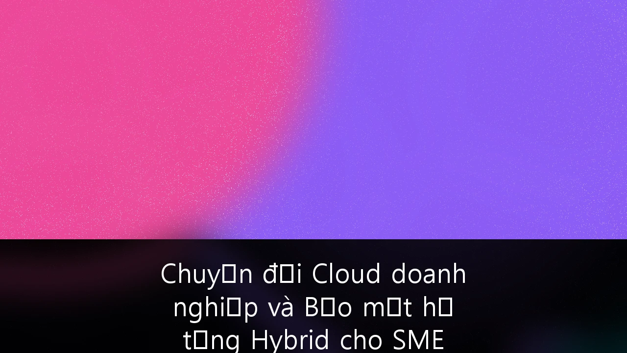 Chuyển đổi Cloud doanh nghiệp và Bảo mật hạ tầng Hybrid cho SME tại Việt Nam: Hướng dẫn chiến lược từ A-Z