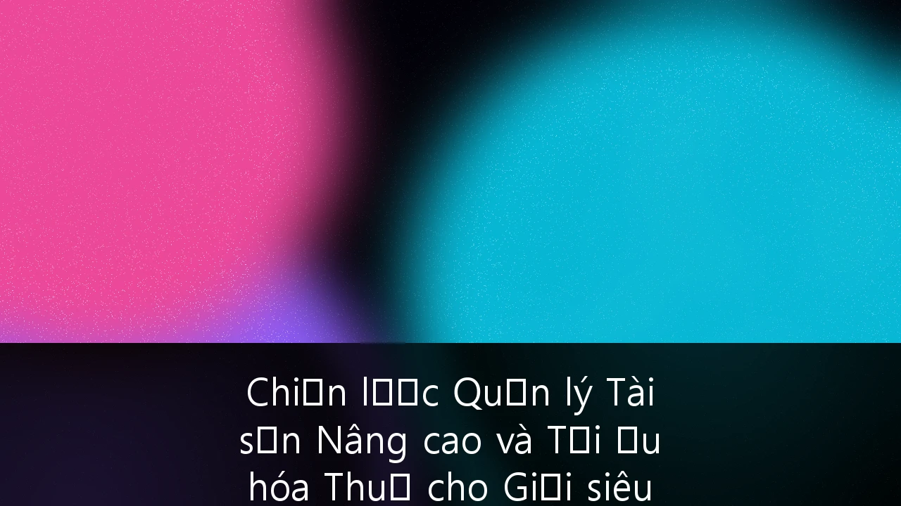 Chiến lược Quản lý Tài sản Nâng cao và Tối ưu hóa Thuế cho Giới siêu giàu tại Việt Nam