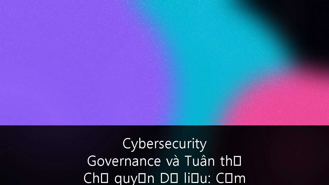 Cybersecurity Governance và Tuân thủ Chủ quyền Dữ liệu: Cẩm nang Chiến lược cho Fintech Việt Nam 2026