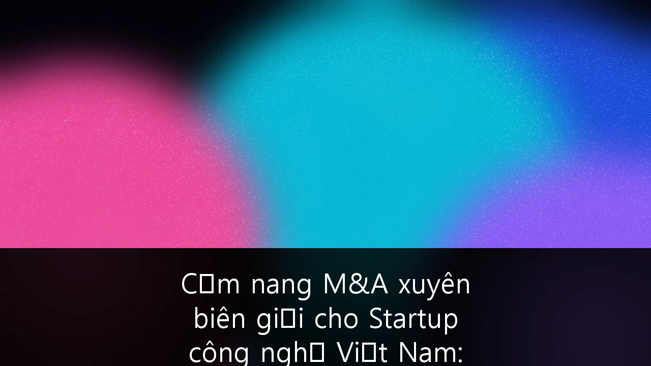 Cẩm nang M&A xuyên biên giới cho Startup công nghệ Việt Nam: Chiến lược tuân thủ và Định giá tối ưu